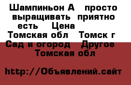 Шампиньон А15 просто выращивать, приятно есть! › Цена ­ 2 500 - Томская обл., Томск г. Сад и огород » Другое   . Томская обл.